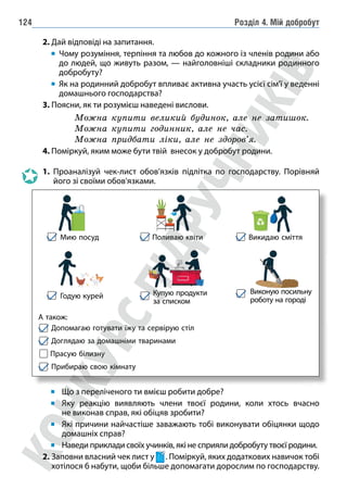 Розділ 4. Мій добробут
124
2. Дай відповіді на запитання.
		 	
Чому розуміння, терпіння та любов до кожного із членів родини або
до людей, що живуть разом, — найголовніші складники родинного
добробуту?
		 	
Як на родинний добробут впливає активна участь усієї сім’ї у веденні
домашнього господарства?
3. Поясни, як ти розумієш наведені вислови.
Можна купити великий будинок, але не затишок.
Можна купити годинник, але не час.
Можна придбати ліки, але не здоров’я.
4. Поміркуй, яким може бути твій внесок у добробут родини.
1. Проаналізуй чек-лист обов’язків підлітка по господарству. Порівняй
його зі своїми обов'язками.
Мию посуд
Годую курей
А також:
Допомагаю готувати їжу та сервірую стіл
Доглядаю за домашніми тваринами
Прасую білизну
Прибираю свою кімнату
Поливаю квіти Викидаю сміття
Купую продукти
за списком
Виконую посильну
роботу на городі
Що з переліченого ти вмієш робити добре?
Яку реакцію виявляють члени твоєї родини, коли хтось вчасно
не виконав справ, які обіцяв зробити?
Які причини найчастіше заважають тобі виконувати обіцянки щодо
домашніх справ?
Наведи приклади своїх учинків, які не сприяли добробуту твоєї родини.
2. Заповни власний чек лист у . Поміркуй, яких додаткових навичок тобі
хотілося б набути, щоби більше допомагати дорослим по господарству.
 