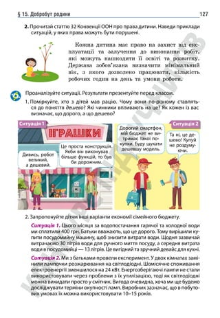 § 15. Добробут родини 127
2. Прочитай статтю 32 Конвенції ООН про права дитини. Наведи приклади
ситуацій, у яких права можуть бути порушені.
Кожна дитина має право на захист від екс-
плуатації та залучення до виконання робіт,
які можуть нашкодити її освіті та розвитку.
Держава зобов’язана визначити мінімальний
вік, з якого дозволено працювати, кількість
робочих годин на день та умови роботи.
Проаналізуйте ситуації. Результати презентуйте перед класом.
1. 
Поміркуйте, хто з дітей мав рацію. Чому вони по-різному ставлять-
ся до поняття дешево? Які чинники впливають на це? Як кожен із вас
визначає, що дорого, а що дешево?
Дивись, робот
великий,
а дешевий.
Це проста конструкція.
Якби він виконував
більше функцій, то був
би дорожчим.
Дорогий смартфон,
мій бюджет не ви-
тримає такої по-
купки. Буду шукати
дешевшу модель.
Та ні, це де-
шево! Купуй
не роздуму-
ючи.
Ситуація 1 Ситуація 2
2. Запропонуйте дітям інші варіанти економії сімейного бюджету.
		 Ситуація 1. Цього місяця за водопостачання гарячої та холодної води
ми сплатили 400 грн. Батьки вважають, що це дорого. Тому вирішили ку-
пити посудомийну машину, щоб знизити витрати води. Щодня зазвичай
витрачаємо 30 літрів води для ручного миття посуду, а середня витрата
води в посудомийці — 13 літрів. Це вигідний та зручний девайс для кухні.
		 Ситуація 2. Ми з батьками провели експеримент. У двох кімнатах замі-
нили лампочки розжарювання на світлодіодні. Шомісячне споживання
електроенергії зменшилося на 24 кВт. Енергозберігаючі лампи не стали
використовувати через проблеми з їх утилізацією, тоді як світлодіодні
можна викидати просто у смітник. Вигода очевидна, хоча ми ще будемо
досліджувати терміни окупності ламп. Виробник зазначає, що в побуто-
вих умовах їх можна використовувати 10–15 років.
 