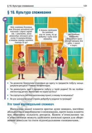 § 16. Культура споживання 131
§ 16. Культура споживання
Чи дозволяє бережливе ставлення до одягу та предметів побуту заоща-
джувати ресурси? Поясни на прикладах.
Чи ремонтують одяг і предмети побуту у твоїй родині? Як ви позбав-
ляєтеся від речей, якими вже не користуєтесь?
Чи сортується сміття в населеному пункті, в якому ти мешкаєш?
Як усе зазначене вище сприяє добробуту родини та громади?
Хто такий відповідальний споживач
Населення нашої планети зростає дуже швидко, постійно
збільшується виробництво і споживання, проте наша планета
має обмежену кількість ресурсів. Кожен п’ятикласник чи
п’ятикласниця можуть здійснити посильні кроки для збере-
ження довкілля та стати відповідальними споживачами.
Моя знайома блогерка
має близько мільйона під-
писників і гарно зароб-
ляє. І уявляєте, вона
ремонтує зіпсовані речі,
знову їх використовує,
а також сортує сміття.
Навіщо їй це?
Я також сортував
би сміття,
але не знаю, як це
робити і куди його
здавати.
Мої батьки
віддають
у благодійні орга-
нізації іграшки та
одяг, з якого
я виріс.
 