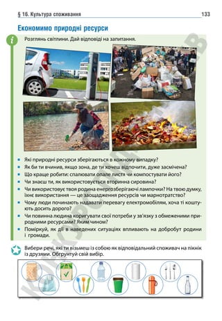 § 16. Культура споживання 133
Економимо природні ресурси
Розглянь світлини. Дай відповіді на запитання.
Які природні ресурси зберігаються в кожному випадку?
Як би ти вчинив, якщо зона, де ти хочеш відпочити, дуже засмічена?
Що краще робити: спалювати опале листя чи компостувати його?
Чи знаєш ти, як використовується вторинна сировина?
Чи використовує твоя родина енергозберігаючі лампочки? На твою думку,
їхнє використання — це заощадження ресурсів чи марнотратство?
Чому люди починають надавати перевагу електромобілям, хоча ті кошту-
ють досить дорого?
Чи повинна людина коригувати свої потреби у зв’язку з обмеженими при-
родними ресурсами? Яким чином?
Поміркуй, як дії в наведених ситуаціях впливають на добробут родини
і громади.
Вибери речі, які ти візьмеш із собою як відповідальний споживач на пікнік
із друзями. Обгрунтуй свій вибір.
i
 