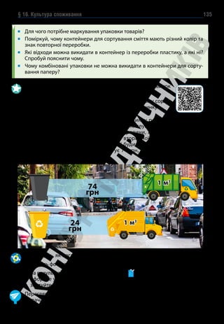 § 16. Культура споживання 135
Для чого потрібне маркування упаковки товарів?
Поміркуй, чому контейнери для сортування сміття мають різний колір та
знак повторної переробки.
Які відходи можна викидати в контейнер із переробки пластику, а які ні?
Спробуй пояснити чому.
Чому комбіновані упаковки не можна викидати в контейнери для сорту-
вання паперу?
1. 
Виконай онлайн-вправу для набуття практичних навичок
у сортуванні сміття.
2. Переглянь відео. Розв’яжи задачу та поясни, чому сорту-
вання сміття приносить вигоду мешканцям будинку.
Із травня мешканці багатоповерхового будинку розпочали сортувати
сміття. У попередньому місяці комунальні служби вивезли 23 м3
не-
сортованого сміття і 12 м3
вторинної сировини, а в травні й червні —
по 20 м3
несортованого сміття і 15 м3
вторинної сировини щомісяця.
Скільки коштів зекономлять мешканці будинку за два місяці, якщо ви-
віз 1 м3
несортованого сміття коштує 74 грн, а вивіз 1 м3
сортованого
сміття — 24 грн?
74
грн
1 м3
24
грн
1 м3
1. Дослідіть, як організовано збір відходів у вашому населеному пункті.
2. Зберіть фото- та відеодокази.
3. За результатами досліджень заповніть у таблицю за зразком, а потім
оформте у вигляді слайд-шоу, фотоколажу або відеорепортажу та пре-
зентуйте.
Переглянь свою карту мрій та бажань з точки зору відповідального спо-
живача. Додай нові бажання.
 