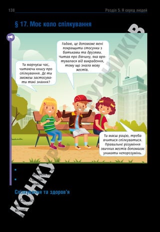 Розділ 5. Я серед людей
138
§ 17. Моє коло спілкування
Яке значення має спілкування в житті людини? Назви професії людей, для
яких розвинені навички спілкування є необхідністю.
Як ти гадаєш, навички спілкування потрібно розвивати чи вони набува-
ються незалежно від наших зусиль?
Спілкування та здоров’я
Спілкування — це обмін між людьми інформацією, думка-
ми, враженнями, емоціями за допомогою мовлення, писем-
ності (вербально) та пози, жестів, поглядів, міміки (невер-
бально).
Гадаю, це допоможе мені
покращити стосунки з
батьками та друзями.
Читав про дівчину, яка вря-
тувалася від викрадення,
тому що знала мову
жестів.
Ти марнуєш час,
читаючи книгу про
спілкування. Де ти
зможеш застосува-
ти такі знання?
Ти маєш рацію, треба
вчитися спілкуватися.
Правильне розуміння
звичних жестів допомагає
уникати непорозумінь.
 