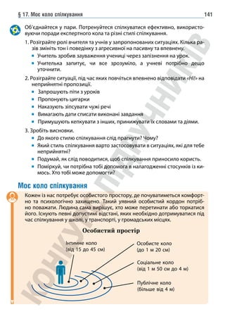 § 17. Моє коло спілкування 141
Об’єднайтеся у пари. Потренуйтеся спілкуватися ефективно, використо-
вуючи поради експертного кола та різні стилі спілкування.
1. Розіграйте ролі вчителя та учнів у запропонованих ситуаціях. Кілька ра-
зів змініть тон і поведінку з агресивної на пасивну та впевнену.
		 Учитель зробив зауваження учениці через запізнення на урок.
		 	
Учителька запитує, чи все зрозуміло, а учневі потрібно дещо
уточнити.
2. Розіграйте ситуації, під час яких повчіться впевнено відповідати «Ні!» на
неприйнятні пропозиції.
		 Запрошують піти з уроків
		 Пропонують цигарки
		 Наказують зіпсувати чужі речі
		 Вимагають дати списати виконані завдання
		 Примушують кепкувати з інших, принижувати їх словами та діями.
3. Зробіть висновки.
		 До якого стилю спілкування слід прагнути? Чому?
		 	Який стиль спілкування варто застосовувати в ситуаціях, які для тебе
неприйнятні?
		 Подумай, як слід поводитися, щоб спілкування приносило користь.
		 	
Поміркуй, чи потрібна тобі допомога в налагодженні стосунків із ки-
мось. Хто тобі може допомогти?
Моє коло спілкування
Кожен із нас потребує особистого простору, де почуватиметься комфорт-
но та психологічно захищено. Такий уявний особистий кордон потріб-
но поважати. Людина сама вирішує, хто може перетинати або торкатися
його. Існують певні допустимі відстані, яких необхідно дотримуватися під
час спілкування у школі, у транспорті, у громадських місцях.
Особистий простір
Інтимне коло
(від 15 до 45 см)
Особисте коло
(до 1 м 20 см)
Соціальне коло
(від 1 м 50 см до 4 м)
Публічне коло
(більше від 4 м)
 