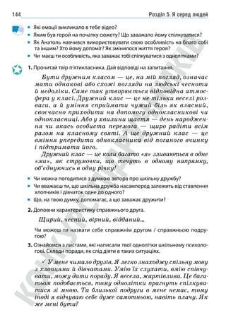 Розділ 5. Я серед людей
144
Які емоції викликало в тебе відео?
Яким був герой на початку сюжету? Що заважало йому спілкуватися?
Як Анатоль навчився використовувати свою особливість на благо собі
та іншим? Хто йому допоміг? Як змінилося життя героя?
Чи маєш ти особливість, яка заважає тобі спілкуватися з однолітками?
1. 
Прочитай твір п’ятикласника. Дай відповіді на запитання.
Бути дружним класом — це, на мій погляд, означає
мати однакові або схожі погляди на людські чесноти
й недоліки. Саме так утворюється відповідна атмос-
фера у класі. Дружний клас — це не тільки веселі роз-
ваги, а й уміння сприймати чужий біль як власний,
своєчасно приходити на допомогу однокласникові чи
однокласниці. Або у хвилини щастя — день народжен-
ня чи якась особиста перемога — щиро радіти всім
разом на класному святі. А ще дружний клас — це
вміння упередити однокласника від поганого вчинку
і підтримати його.
Дружний клас — це коли багато «я» зливаються в одне
«ми», як струмочки, що течуть в одному напрямку,
об’єднуючись в одну річку!
Чи можна погодитися з думкою автора про шкільну дружбу?
Чи вважаєш ти, що шкільна дружба насамперед залежить від ставлення
хлопчиків і дівчаток одне до одного?
Що, на твою думку, допомагає, а що заважає дружити?
2. Доповни характеристику справжнього друга.
	
Щирий, чесний, вірний, відданий…
		 Чи можеш ти назвати себе справжнім другом / справжньою подру-
гою?
3. Ознайомся з листами, які написали твої однолітки шкільному психоло-
гові. Склади поради, як слід діяти в таких ситуаціях.
 У мене чимало друзів. Я легко знаходжу спільну мову
з хлопцями й дівчатами. Умію їх слухати, вмію співчу-
вати, можу дати пораду. Я весела, жартівлива. Це бага-
тьом подобається, тому однолітки прагнуть спілкува-
тися зі мною. Та близької подруги в мене немає, тому
іноді я відчуваю себе дуже самотньою, навіть плачу. Як
же мені бути?
 