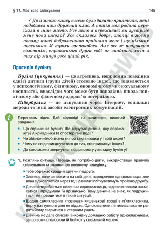 § 17. Моє коло спілкування 145
 До п’ятого класу в мене було багато приятелів, мені
подобався наш дружний клас. А потім моя родина пере-
їхала в інше місто. Усе літо я переживав: як зустріне
мене нова школа? Усе склалося добре, хлопці в моєму
новому класі доброзичливо прийняли мене і ще кількох
новеньких. Я трохи заспокоївся. Але все ж почуваюся
самотнім, справжнього друга собі не знайшов, хоча з
тих пір минув уже цілий рік.
Протидія булінгу
Булінг (цькування) — це агресивна, неприємна поведінка
однієї дитини (групи дітей) стосовно іншої, що виявляється
у психологічному, фізичному, економічному чи сексуальному
насильстві, внаслідок чого може бути заподіяна шкода пси-
хічному або фізичному здоров’ю потерпілого.
Кібербулінг — це цькування через Інтернет, соціальні
мережі та інші засоби електронних комунікацій.
Переглянь відео. Дай відповіді на запитання, виконай
завдання.
Що спричиняє булінг? Що відчуває дитина, яку обража-
ють? А кривдники та спостерігачі події?
Чи обізнаний/обізнана ти про такі випадки у твоїй школі?
Чому не слід приєднуватися до тих, хто принижує інших?
До кого можна звернутися по допомогу у випадку булінгу?
1. Розглянь ситуації. Порадь, як потрібно діяти, використавши правила
спілкування та знання про впевнену поведінку.
		 Тебе ображає кращий друг чи подруга.
		 	
Хлопець хоче запросити на свій день народження однокласницю, але
вона відмовляється через те, що в класі пліткуватимуть про їхню дружбу.
		 	Дівчині подобається новенька однокласниця, над якою почали насмі-
хатися і придумали їй прізвисько. Тому дівчина не знає, як подружи-
тися і як поводитися в такий ситуації.
		 	
Щодня семикласник «позичає» кишенькові гроші в п’ятикласника,
боргу наступного дня не віддає. Однокласники п’ятикласника не ра-
дять йому сваритися зі старшим учнем.
		 	
Дівчина не дала списати виконану домашню роботу однокласникам,
за що вони оголосили їй бойкот у соціальній мережі.
i
 
