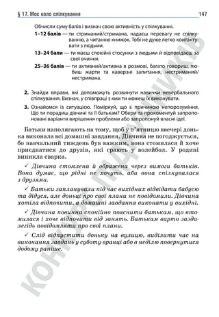§ 17. Моє коло спілкування 147
			 Обчисли суму балів і визнач свою активність у спілкуванні.
			 1–12 балів — 
ти стриманий/стримана, надаєш перевагу не спілку-
ванню, а читанню книжок. Тобі не дуже легко контакту-
вати з людьми.
			 13–24 бали — 
ти маєш спокійні стосунки з людьми й відповідаєш за
свої вчинки.
			 25–36 балів — 
ти активний/активна в розмові, багато говориш, лю-
биш жарти та каверзні запитання, нестриманий/
нестримана.
2. Знайди вправи, які допоможуть розвинути навички невербального
спілкування. Визнач, у співпраці з ким ти можеш їх виконувати.
3. Ознайомся із ситуацією. Поміркуй, що є причиною непорозуміння.
Що ти порадиш дівчині та її батькам? Обери та прокоментуй запропо-
новані варіанти вирішення проблеми або запропонуй власні ідеї.
Батьки наполягають на тому, щоб у п’ятницю ввечері донь-
ка виконала всі домашні завдання. Дівчина не погоджується,
бо навчальний тиждень був важким, вона стомилася й хоче
приєднатися до друзів, які грають у волейбол. У родині
виникла сварка.
 Дівчина стомлена й ображена через вимоги батьків.
Вона думає, що рідні не хочуть, аби вона спілкувалася
з друзями.
 Батьки запланували під час вихідних відвідати бабусю
та дідуся, але доньці про свої плани не повідомили. Дівчина
хотіла відпочити, а домашні завдання виконати у вихідні.
 Дівчина повинна спокійно пояснити батькам, що вто-
милася і хоче відпочити від занять. Батькам варто зазда-
легідь повідомляти про свої плани.
 Слід відпустити доньку на вулицю, виділити час на
виконання завдань у суботу вранці або в неділю повернутися
додому раніше.
 