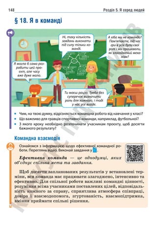 Розділ 5. Я серед людей
148
§ 18. Я в команді
Ти маєш рацію. Треба без
суперечок визначити
роль для кожного, і тоді
у нас усе вийде.
А хіба ми не команда?
Пам’ятаєте, під час
гри в усіх були свої
ролі і ми працювали,
як злагоджений меха-
нізм?
Ні, таку кількість
завдань виконати
під силу тільки ко-
манді.
Я могла б сама роз-
робити цей про-
єкт, але часу
вже дуже мало.
Чим, на твою думку, відрізняється командна робота від навчання у класі?
Що важливо для гравців спортивної команди, наприклад, футбольної?
З якого кроку необхідно розпочинати учасникам проєкту, щоб досягти
бажаного результату?
Командна взаємодія
Ознайомся з інформацією щодо ефективної командної ро-
боти. Переглянь відео. Виконай завдання у .
Ефективна команда — це однодумці, яких
об’єднує спільна мета та завдання.
Щоб досягти запланованих результатів у встановлені тер-
міни, вся команда має працювати злагоджено, інтенсивно та
ефективно. Для спільної роботи важливі командні цінності,
розуміння всіма учасниками поставлених цілей, відповідаль-
ність кожного за справу, сприятлива атмосфера співпраці,
довіра і взаємодопомога, згуртованість, взаємопідтримка,
вміння приймати спільні рішення.
 