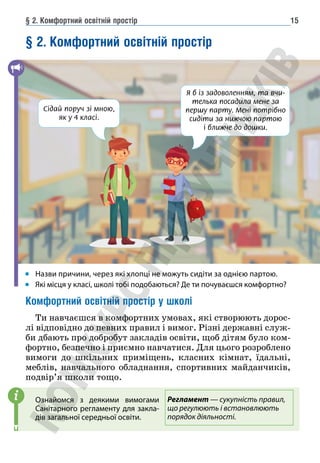 § 2. Комфортний освітній простір 15
§ 2. Комфортний освітній простір
Назви причини, через які хлопці не можуть сидіти за однією партою.
Які місця у класі, школі тобі подобаються? Де ти почуваєшся комфортно?
Комфортний освітній простір у школі
Ти навчаєшся в комфортних умовах, які створюють дорос-
лі відповідно до певних правил і вимог. Різні державні служ-
би дбають про добробут закладів освіти, щоб дітям було ком-
фортно, безпечно і приємно навчатися. Для цього розроблено
вимоги до шкільних приміщень, класних кімнат, їдальні,
меблів, навчального обладнання, спортивних майданчиків,
подвір’я школи тощо.
Ознайомся з деякими вимогами
Санітарного регламенту для закла-
дів загальної середньої освіти.
i
Я б із задоволенням, та вчи-
телька посадила мене за
першу парту. Мені потрібно
сидіти за нижчою партою
і ближче до дошки.
Сідай поруч зі мною,
як у 4 класі.
Регламент — сукупність правил,
що регулюють і встановлюють
порядок діяльності.
 