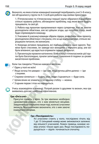 Розділ 5. Я серед людей
150
Визначте, на яких етапах командної взаємодії перебувають учні 5–Б класу,
які об’єдналися у групи по 4–5 осіб для роботи над своїми проєктами.
		 1. П’ятикласники та п’ятикласниці першої групи зібралися й виробили
спільні правила роботи, обговорили проблему, над якою вони будуть
працювати, та свої дії.
		 2. Робота над проєктом призупинилася через суперечки. Учні не змогли
розподілити обов’язки, але всі дійшли згоди, що потрібен лідер, який
буде спрямовувати команду.
		 3. Учасники й учасниці команди обрали лідера, розробили план проєкту,
розподілили обов’язки і з’ясували, хто за що відповідатиме, спільно ви-
рішували питання, які виникали.
		 4. Команда активно працювала, всі підбадьорювали одне одного. Тер-
міни були стислими, не завжди все виходило з першого разу, але всі
були впевнені, що вдасться отримати гарний результат.
		 5. Презентацію провели натхненно. Біля локації п’ятикласників цієї гру-
пи було багатолюдно, лунали запитання, схвалення й подяки за цікаве
висвітлення проблеми.
Коли так говорять? Поясни наведені вислови.
 Один у полі не воїн!
 
Якщо хочеш іти швидко — іди сам, якщо хочеш дійти далеко — іди
з іншими.
 Струмки зіллються — будуть ріки, люди з’єднаються — буде сила.
 Цілим віник не зламати, а по одному стеблу — можна.
 З одним пером і птах не народиться.
Учись взаємодіяти в команді. Пограй разом із друзями та визнач, яка гра
виявились для вас найбільш ефективною.
Гра «Очі в очі»
Присутні сідають у коло. За три хвилини необхідно
«домовитися очима», хто з ким міняється місцями.
Завданнябудевирішенолишетоді,коливсіучасники
зможуть безпомилково визначити, хто з ким захоче
помінятися місцями.
Гра «Послідовність»
Усі учасники стають у коло, послідовно лічать від
1 до 15 (кінцевий номер може змінюватися залежно
від кількості учасників). Кожен гравець називає но-
мер уголос тільки один раз. Якщо послідовність по-
рушується — відлік починається спочатку.
 