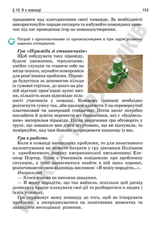 § 18. Я в команді 153
працювати над злагодженням своєї команди. За необхідністі
використовуйте поради експерта та набувайте командних нави-
чок під час проведення ігор на командоутворення.
Пограй з однокласниками та однокласницями в ігри задля розвитку
навичок спілкування.
Гра «Піраміда зі стаканчиків»
Щоб побудувати таку піраміду,
будьте уважними, терплячими,
умійте слухати та ставити себе на
місце іншого, шукайте компроміси
для розв’язання проблеми. Пірамі-
да будується за допомогою кільця
із гумової стрічки, до якого на рів-
ній відстані прив’язані цупкі нит-
ки, кількість яких відповідає кіль-
кості учасників у команді. Кожному гравцеві необхідно
розтягнути гумку так, аби вдалося одягнути її на перевернутий
пластиковий чи паперовий стаканчик. Потім натяг потрібно
послабити й зуміти перенести всі стаканчики, які є «будівель-
ним» матеріалом піраміди. Після закінчення гри обговоріть у
групі, що заважало вам діяти згуртовано, що ви відчували, та
поміркуйте, над чим бажано попрацювати кожному із вас.
Гра в радість
Коли в команді виникають проблеми, то для позитивного
налаштування ви можете пограти у гру дівчинки Поліанни
з однойменного роману американської письменниці Еле­
онор Портер. Один з учасників повідомляє про проблемну
ситуацію, а інші намагаються знайти в ній щось хороше,
розпочинаючи свою відповідь висловом: «Я можу порадіти…».
Наприклад.
— Хтось вчасно не виконав завдання.
— Я можу порадіти, що так вийшло, оскільки цей досвід
дозволить краще планувати свої дії та розбиратися в людях і
їхніх учинках.
Гра спрямовує вашу команду до того, щоб не ігнорувати
проблеми, а зосереджуватися на позитивних моментах та
знаходити несподівані рішення.
 