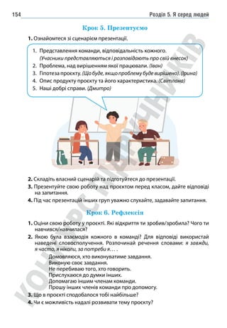 Розділ 5. Я серед людей
154
Крок 5. Презентуємо
1. Ознайомтеся зі сценарієм презентації.
1. Представлення команди, відповідальність кожного.
(Учасники представляються і розповідають про свій внесок)
2. Проблема, над вирішенням якої працювали. (Іван)
3. Гіпотеза проєкту. (Щобуде,якщопроблемубудевирішено).(Ірина)
4. Опис продукту проєкту та його характеристика. (Світлана)
5. Наші добрі справи. (Дмитро)
2. Складіть власний сценарій та підготуйтеся до презентації.
3. Презентуйте свою роботу над проєктом перед класом, дайте відповіді
на запитання.
4. Під час презентацій інших груп уважно слухайте, задавайте запитання.
Крок 6. Рефлексія
1. Оціни свою роботу у проєкті. Які відкриття ти зробив/зробила? Чого ти
навчився/навчилася?
2. Якою була взаємодія кожного в команді? Для відповіді використай
наведені словосполучення. Розпочинай речення словами: я завжди,
я часто, я ніколи, за потреби я… .
Домовляюся, хто виконуватиме завдання.
Виконую своє завдання.
Не перебиваю того, хто говорить.
Прислухаюся до думки інших.
Допомагаю іншим членам команди.
Прошу інших членів команди про допомогу.
3. Що в проєкті сподобалося тобі найбільше?
4. Чи є можливість надалі розвивати тему проєкту?
 