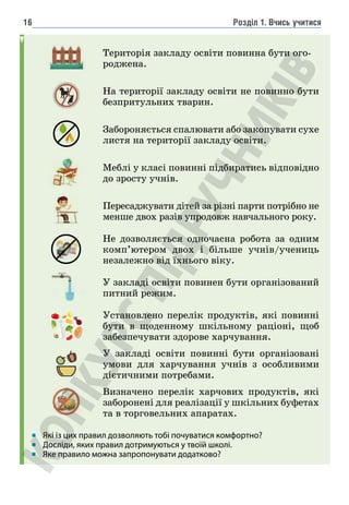 Розділ 1. Вчись учитися
16
Територія закладу освіти повинна бути ого-
роджена.
На території закладу освіти не повинно бути
безпритульних тварин.
Забороняється спалювати або закопувати сухе
листя на території закладу освіти.
Меблі у класі повинні підбиратись відповідно
до зросту учнів.
Пересаджувати дітей за різні парти потрібно не
менше двох разів упродовж навчального року.
Не дозволяється одночасна робота за одним
комп’ютером двох і більше учнів/учениць
незалежно від їхнього віку.
У закладі освіти повинен бути організований
питний режим.
Установлено перелік продуктів, які повинні
бути в щоденному шкільному раціоні, щоб
забезпечувати здорове харчування.
У закладі освіти повинні бути організовані
умови для харчування учнів з особливими
дієтичними потребами.
Визначено перелік харчових продуктів, які
заборонені для реалізації у шкільних буфетах
та в торговельних апаратах.
Які із цих правил дозволяють тобі почуватися комфортно?
Досліди, яких правил дотримуються у твоїй школі.
Яке правило можна запропонувати додатково?
i
 