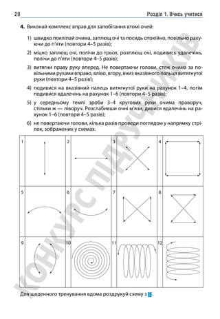 Розділ 1. Вчись учитися
20
4. Виконай комплекс вправ для запобігання втомі очей:
1) швидко покліпай очима, заплющ очі та посидь спокійно, повільно раху-
ючи до п’яти (повтори 4–5 разів);
2) міцно заплющ очі, полічи до трьох, розплющ очі, подивись удалечінь,
полічи до п’яти (повтори 4–5 разів);
3) витягни праву руку вперед. Не повертаючи голови, стеж очима за по-
вільними рухами вправо, вліво, вгору, вниз вказівного пальця витягнутої
руки (повтори 4–5 разів);
4) подивися на вказівний палець витягнутої руки на рахунок 1–4, потім
подивися вдалечінь на рахунок 1–6 (повтори 4–5 разів);
5) у середньому темпі зроби 3–4 кругових рухи очима праворуч,
стільки ж — ліворуч. Розслабивши очні м’язи, дивися вдалечінь на ра-
хунок 1–6 (повтори 4–5 разів);
6) не повертаючи голови, кілька разів проведи поглядом у напрямку стрі-
лок, зображених у схемах.
1 2 3 4
5 6 7 8
9 10 11 12
Для щоденного тренування вдома роздрукуй схему з .
 