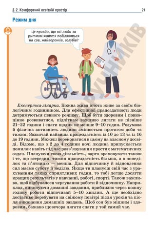§ 2. Комфортний освітній простір 21
Режим дня
Експертка-лікарка. Кожна жива істота живе за своїм біо-
логічним годинником. Для ефективної працездатності люди
дотримуються певного режиму. Щоб бути здоровим і повно-
цінно розвиватися, підліткам важливо лягати не пізніше
21–22 години і спати щодня не менше 9–10 годин. Розумова
й фізична активність людини змінюється протягом доби та
тижня. Зазвичай найвища працездатність із 10 до 13 та із 16
до 19 години. Можеш переконатися в цьому на власному досві-
ді. Відомо, що з 2 до 4 години ночі людина припускається
помилок навіть під час розв’язування простих математичних
задач. Плануючи свою діяльність, варто враховувати також
і те, що всередині тижня працездатність більша, а в понеді-
лок та п’ятницю — менша. Для відпочинку й відновлення
сил маємо суботу й неділю. Якщо ти плануєш свій час з ура-
хуванням таких сприятливих годин, то тобі легше досягти
кращих результатів у навчанні, роботі, спорті. Також важли-
во, щоб відбувалося чергування роботи й відпочинку. Напри-
клад, виконуючи домашні завдання, приблизно через кожну
годину роботи відпочивай 5–10 хвилин. А ще необхідно
достатньо перебувати на свіжому повітрі після уроків та піс-
ля виконання домашніх завдань. Щоб сон був міцним і здо-
ровим, бажано щовечора лягати спати у той самий час.
Це правда, що всі люди за
ритмом життя поділяються
на сов, жайворонків, голубів?
 