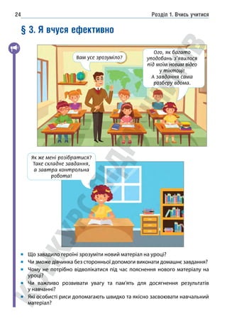 Розділ 1. Вчись учитися
24
§ 3. Я вчуся ефективно
Що завадило героїні зрозуміти новий матеріал на уроці?
Чи зможе дівчинка без сторонньої допомоги виконати домашнє завдання?
Чому не потрібно відволікатися під час пояснення нового матеріалу на
уроці?
Чи важливо розвивати увагу та пам’ять для досягнення результатів
у навчанні?
Які особисті риси допомагають швидко та якісно засвоювати навчальний
матеріал?
Як же мені розібратися?
Таке складне завдання,
а завтра контрольна
робота!
Вам усе зрозуміло?
Ого, як багато
уподобань з’явилося
під моїм новим відео
у тіктоці!
А завдання сама
розберу вдома.
 