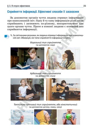 § 3. Я вчуся ефективно 25
Сприйняття інформації. Ефективні способи її засвоєння
За допомогою органів чуття людина отримує інформацію
про навколишній світ. Одну й ту саму інформацію різні люди
сприймають і засвоюють по-різному, використовуючи для
цього органи чуття. Проте в кожної людини є основний тип
сприйняття інформації.
1. За світлинами розкажи, як людина отримує інформацію про навколиш-
ній світ. Обміркуй, які типи сприйняття інформації існують.
Візуальний тип сприйняття
(за допомогою зору)
Аудіальний тип сприйняття
(за допомогою слуху)
Тактильно-чутливий тип сприйняття, або кінестетичний
(за допомогою дотику, смаку, нюху)
 