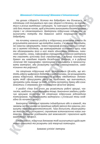 Шановний п’ятикласнику! Шановна п’ятикласнице!
На уроках «Здоров’я, безпека та добробут» ти дізнаєшся, як
підліткам слід піклуватися про своє здоров’я й безпеку, як поводи-
тися в різних життєвих ситуаціях. Ти навчишся організовувати
свій день таким чином, щоб устигати виконувати багато цікавих
справ і не стомлюватися. Матеріали підручника підкажуть, як
визначати потреби та бажання задля покращення твого
добробуту.
На початку кожного розділу в підручнику розміщено вимоги до
результатів навчання: що потрібно знати, з’ясувати, дослідити,
які навички сформувати. Кожен параграф розпочинається історі-
єю із життя підлітків, що мотивуватиме пізнавати щось нове
та обговорювати його в колі твоїх однолітків. Малюнки, інте-
лект-карти, схеми, інфографіка спрощують розуміння матеріалу
та сприяють цілісному його сприйманню. У рубриці «Експертна
думка» ми наводимо поради досвідчених фахівців, а в рубриці
«Ключові ідеї параграфа» пропонуємо узагальнити й проаналізу-
вати матеріал, аби розвинути навички самооцінювання, само-
пізнання та рефлексії.
На сторінках підручника тобі зустрінуться QR-коди, що міс-
тять адресу цифрового додатка з матеріалами, які розширюють
рамки підручника. Відеоматеріали розділу «Медіатека» допомо-
жуть тобі сфокусувати увагу на проблемах, що вивчаються,
зрозуміти суть явища чи події, почути експертну думку або озна-
йомитись із вправами для покращення фізичної форми.
У розділі «Тека для учня» ми розмістили робочі аркуші, чек-
листи, шаблони, опитувальники тощо. Виконання завдань у робо-
чих аркушах позначене на сторінках підручника відповідною
піктограмою. Роздруковувати матеріали з учнівської теки необ-
хідно до початку уроку.
Виконуючи навчальні проєкти індивідуально або в команді, ти
зможеш застосувати на практиці набуті вміння та навички, роз-
винути необхідні компетентності. Така діяльність збагачувати-
ме твій досвід у спілкуванні, сприятиме встановленню нових зна-
йомств, допоможе усвідомити свої можливості і прагнення щодо
майбутньої професії.
Сподіваємося, підручник допоможе тобі визначитися щодо жит-
тєвих цінностей та розкрити свій творчий потенціал.
Бажаємо успіхів! Авторки
 