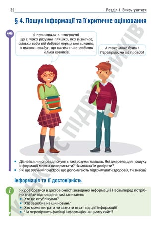 Розділ 1. Вчись учитися
32
§ 4. Пошук інформації та її критичне оцінювання
Дізнайся, чи справді існують такі розумні пляшки. Які джерела для пошуку
інформації можна використати? Чи можна їм довіряти?
Які ще розумні пристрої, що допомагають підтримувати здоров’я, ти знаєш?
Інформація та її достовірність
Як розібратися в достовірності знайденої інформації? Насамперед потріб-
но знайти відповіді на такі запитання:
Хто це опублікував?
Хто заробив на цій новині?
Хто може виграти чи зазнати втрат від цієї інформації?
Чи перевіряють фахівці інформацію на цьому сайті?
i
Я прочитала в Інтернеті,
що є такарозумна пляшка, яка визначає,

скільки води від добової норми вже випито,
а також нагадує, що настав час зробити
кілька ковтків.
А таке може бути?
Перевірмо, 
чи це правда!
 