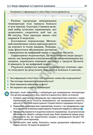 § 4. Пошук інформації та її критичне оцінювання 33
Ознайомся з інформацією із сайту https://www.apteka24.ua.
Яка інформація в тексті була тобі знайомою, новою або незрозумілою?
Про які види термометрів повідомляється?
Який термометр зображено на фото?
Які переваги має кожен із термометрів?
Дослідіть, який термометр є найкращим для вимірювання температури
тіла дитини дошкільного віку, підлітка й дорослого. Дійте за планом.
1. Знайдіть достовірну інформацію про характеристики кожного з видів
термометрів, як-от точність вимірювання, час вимірювання, вартість,
зручність і безпека користування. Скористайтеся порадами експерта.
2. Порівняйте характеристики термометрів: точність і час вимірювання, вар-
тість, зручність та безпека користування. Результати подайте в таблиці в .
3. Обговоріть переваги й недоліки кожного термометра. За результатами
обговорення оберіть найзручніший вид. Який термометр краще вико-
ристовувати під час карантинних заходів у громадських місцях? Об-
ґрунтуйте свою відповідь.
4. Презентуйте свій вибір. Розкажіть, якими джерелами інформації ви
скористалися. Чи варто їм довіряти?
Раніше процедура вимірювання
температури тіла тривала близько
п'яти хвилин. Сьогодні з’явився вели-
кий вибір сучасних термометрів, які
дозволяють скоротити цей час до
60 секунд. Такі прилади мають свої
переваги й недоліки.
Електронні термометри. Метале-
вий наконечник таких приладів реагує
на контакт із тілом людини. Темпера-
тура фіксується вбудованим датчиком
і виводиться на цифровий екран у градусах Цельсія.
Інфрачервоні термометри. Це безконтактні види градус-
ників, які вимірюють електромагнітне випромінювання від
людини, переводять отримані значення у градуси Цельсія
й виводять їх на цифровий екран.
Ртутний градусник вимірює температуру точніше, про-
те очікувати на результати доводиться близько 5 хвилин.
 