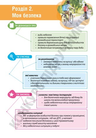 Розділ 2.
Моя безпека
які навички
• учасника дорожнього руху в тебе вже сформовані
•	безпечної поведінки вдома, на вулиці, під час зустрічі
з безпритульними чи дикими тваринами є життєво
необхідними
скласти пам’ятку-інструкцію
•	
для безпечного маршруту від дому до
школи та велосипедної прогулянки
•	щодо небезпечних місць мікрорайону
твоєї школи
змоделювати ситуації
•	дій за формулою особистої безпеки при пожежі у приміщенні,
в автономних ситуаціях, під час ДТП, у натовпі
• надання посильної допомоги у разі травматизму
• виклику служб захисту населення
• дій у небезпечних ситуаціях у побуті
як розпізнати
•	ймовірні небезпеки на вулиці або вдома
•	небезпечні місця у своєму мікрорайоні та
власній оселі
• види небезпек
•	правила перевезення дітей та розумний
громадський транспорт
•	правила дорожнього руху для велосипедистів
• безпеку в громадських місцях
• як безпечніше почуватися в темну пору доби
ТИ ДІЗНАЄШСЯ ПРО
ТИ З’ЯСУЄШ
ТИ ЗМОЖЕШ
 