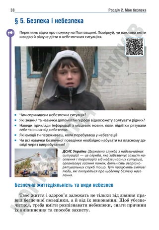 Розділ 2. Моя безпека
38
§ 5. Безпека і небезпека
Переглянь відео про пожежу на Полтавщині. Поміркуй, чи важливо вміти
швидко й рішуче діяти в небезпечних ситуаціях.
Чим спричинена небезпечна ситуація?
Які знання та навички допомогли героєві відеосюжету врятувати рідних?
Наведи приклади інформації з місцевих новин, коли підлітки рятували
себе та інших від небезпеки.
Які емоції ти переживаєш, коли перебуваєш у небезпеці?
Чи всі навички безпечної поведінки необхідно набувати на власному до-
свіді через випробування?
Безпечна життєдіяльність та види небезпек
Твоє життя і здоров’я залежать не тільки від знання пра-
вил безпечної поведінки, а й від їх виконання. Щоб убезпе-
читися, треба вміти розпізнавати небезпеки, знати причини
їх виникнення та способи захисту.
ДСНС України (Державна служба з надзвичайних
ситуацій) — це служба, яка забезпечує захист на-
селення і територій від надзвичайних ситуацій,
організовує гасіння пожеж, діяльність аварійно-
рятувальних служб тощо. Тут працюють сміливі
люди, які піклуються про щоденну безпеку насе-
лення.
 