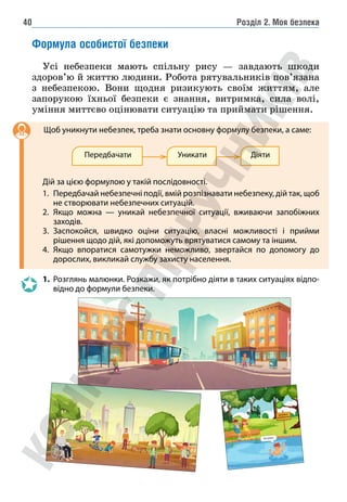 Розділ 2. Моя безпека
40
Формула особистої безпеки
Усі небезпеки мають спільну рису — завдають шкоди
здоров’ю й життю людини. Робота рятувальників пов’язана
з небезпекою. Вони щодня ризикують своїм життям, але
запорукою їхньої безпеки є знання, витримка, сила волі,
уміння миттєво оцінювати ситуацію та приймати рішення.
		Щоб уникнути небезпек, треба знати основну формулу безпеки, а саме:
Передбачати Уникати Діяти
Дій за цією формулою у такій послідовності.
1. Передбачай небезпечні події, вмій розпізнавати небезпеку, дій так, щоб
не створювати небезпечних ситуацій.
2. Якщо можна — уникай небезпечної ситуації, вживаючи запобіжних
заходів.
3. Заспокойся, швидко оціни ситуацію, власні можливості і прийми
рішення щодо дій, які допоможуть врятуватися самому та іншим.
4. Якщо впоратися самотужки неможливо, звертайся по допомогу до
дорослих, викликай службу захисту населення.
1. Розглянь малюнки. Розкажи, як потрібно діяти в таких ситуаціях відпо-
відно до формули безпеки.
 