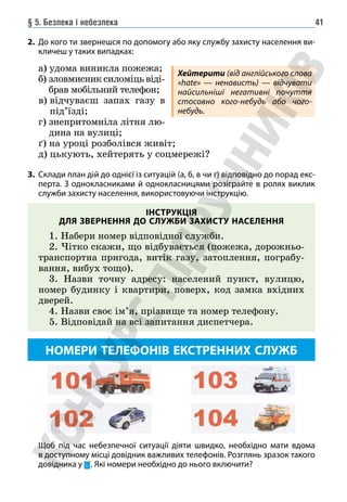 § 5. Безпека і небезпека 41
2. До кого ти звернешся по допомогу або яку службу захисту населення ви-
кличеш у таких випадках:
а) удома виникла пожежа;
б) 
зловмисниксиломіцьвіді-
брав мобільний телефон;
в) 
відчуваєш запах газу в
під’їзді;
г) 
знепритомніла літня лю-
дина на вулиці;
ґ) на уроці розболівся живіт;
д) цькують, хейтерять у соцмережі?
3. Склади план дій до однієї із ситуацій (а, б, в чи г) відповідно до порад екс-
перта. З однокласниками й однокласницями розіграйте в ролях виклик
служби захисту населення, використовуючи інструкцію.
ІНСТРУКЦІЯ
ДЛЯ ЗВЕРНЕННЯ ДО СЛУЖБИ ЗАХИСТУ НАСЕЛЕННЯ
1. Набери номер відповідної служби.
2. Чітко скажи, що відбувається (пожежа, дорожньо-
транспортна пригода, витік газу, затоплення, пограбу-
вання, вибух тощо).
3. Назви точну адресу: населений пункт, вулицю,
номер будинку і квартири, поверх, код замка вхідних
дверей.
4. Назви своє ім’я, прізвище та номер телефону.
5. Відповідай на всі запитання диспетчера.
НОМЕРИ ТЕЛЕФОНІВ ЕКСТРЕННИХ СЛУЖБ
Щоб під час небезпечної ситуації діяти швидко, необхідно мати вдома
в доступному місці довідник важливих телефонів. Розглянь зразок такого
довідника у . Які номери необхідно до нього включити?
Хейтерити (від англійського слова
«hate» — ненависть) — відчувати
найсильніші негативні почуття
стосовно кого-небудь або чого-
небудь.
 
