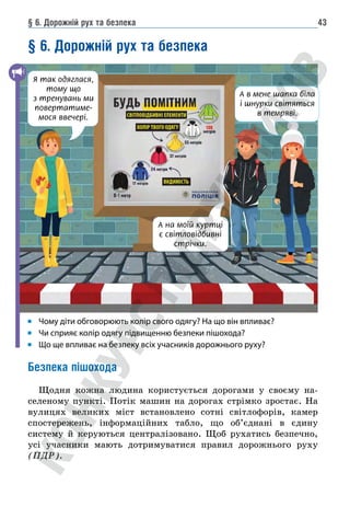§ 6. Дорожній рух та безпека 43
§ 6. Дорожній рух та безпека
Чому діти обговорюють колір свого одягу? На що він впливає?
Чи сприяє колір одягу підвищенню безпеки пішохода?
Що ще впливає на безпеку всіх учасників дорожнього руху?
Безпека пішохода
Щодня кожна людина користується дорогами у своєму на-
селеному пункті. Потік машин на дорогах стрімко зростає. На
вулицях великих міст встановлено сотні світлофорів, камер
спостережень, інформаційних табло, що об’єднані в єдину
систему й керуються централізовано. Щоб рухатись безпечно,
усі учасники мають дотримуватися правил дорожнього руху
(ПДР).
А на моїй куртці
є світловідбивні
стрічки.
А в мене шапка біла
і шнурки світяться
в темряві.
Я так одяглася,
тому що
з тренувань ми
повертатиме-
мося ввечері.
 