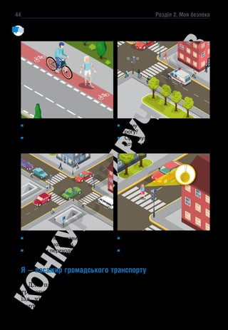 Розділ 2. Моя безпека
44
Розглянь малюнки. Назви учасників дорожнього руху. Які місця найнебез-
печніші для пішоходів? Чому?
Я — пасажир громадського транспорту
Для пасажирів найважливішими в роботі громадського
транспорту є його безпека, комфорт, зручність оплати за про-
їзд, чіткий графік руху та можливість відстежувати транс­
портні засоби онлайн.
((( )))
Хто порушує правила дорожнього
руху?
Що може статися з порушниками
правил дорожнього руху?
Розкажи, як правильно перейти
дорогу пішоходам.
Які види переходів є безпечними?
Чому пішоходи не переходять до-
рогу?
Сформулюй правило, якого вони
дотримуються.
Навіщо дівчинці світловідбивний
брелок?
Чи використовуєш ти світловідби-
вачі в тем­
ну пору доби?
 