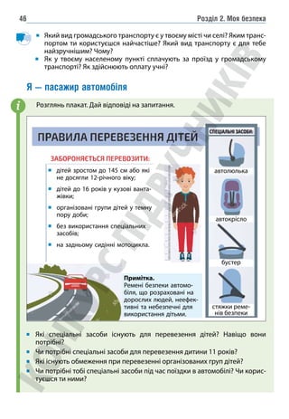 Розділ 2. Моя безпека
46
Який вид громадського транспорту є у твоєму місті чи селі? Яким транс-
портом ти користуєшся найчастіше? Який вид транспорту є для тебе
найзручнішим? Чому?
Як у твоєму населеному пункті сплачують за проїзд у громадському
транспорті? Як здійснюють оплату учні?
Я — пасажир автомобіля
		Розглянь плакат. Дай відповіді на запитання.
	
дітей зростом до 145 см або які
не досягли 12-річного віку;
	
дітей до 16 років у кузові ванта-
жівки;
	
організовані групи дітей у темну
пору доби;
	
без використання спеціальних
засобів;
на задньому сидінні мотоцикла.
Примітка.
Ремені безпеки автомо-
біля, що розраховані на
дорослих людей, неефек-
тивні та небезпечні для
використання дітьми.
автолюлька
автокрісло
бустер
стяжки реме-
нів безпеки
Які спеціальні засоби існують для перевезення дітей? Навіщо вони
потрібні?
Чи потрібні спеціальні засоби для перевезення дитини 11 років?
Які існують обмеження при перевезенні організованих груп дітей?
Чи потрібні тобі спеціальні засоби під час поїздки в автомобілі? Чи корис-
туєшся ти ними?
i
 