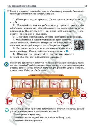 § 6. Дорожній рух та безпека 49
2. Разом з командою виконайте проєкт «Засвітись у темряві». Скористай-
теся поданим планом або складіть власний.
1. Обговоріть задум проєкту. (Скористайся матеріалом на
с. 12)
2. Продумайте, що ви робитимете у проєкті, розподіліть
обов’язки, призначте відповідальних та встановіть терміни
виконання. Визначте, хто і як може вам допомогти. Нала-
годьте співпрацю з поліцією.
3. Проведіть опитування, зберіть необхідну інформацію.
4. Ознайомтеся з відеоінструкціями щодо виготов-
лення флікерів, підберіть матеріали та інструменти,
визначте необхідні витрати та собівартість виробу.
5. Виготовте флікери за пропонованим або влас-
ним дизайном. Скористайтеся матеріалами в .
6. Оформте та презентуйте результати проєкту
в класі або під час відповідного заходу.
Розгляньте зображення автобуса. Як позначено аварійні виходи у транс-
портних засобах? Знайдіть місця в салоні автобуса, де розміщено аварійні
виходи, вогнегасники, аптечки, молотки для розбиття шибок. Поясніть,
для чого потрібні ці засоби безпеки.
Аварійний
вихід
Аварійний
вихід
		За схемою дізнайся про склад автомобільної аптечки. Поміркуй, що слід
узяти з аптечки для постраждалих під час аварії:
		 1) щоб зупинити кровотечу;
		 2) щоб допомогти людині, яка скаржиться на біль у серці;
		 3) щоб обробити подряпини.
 