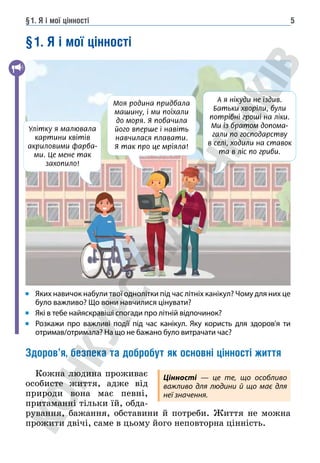 §1. Я і мої цінності 5
§1. Я і мої цінності
Яких навичок набули твої однолітки під час літніх канікул? Чому для них це
було важливо? Що вони навчилися цінувати?
Які в тебе найяскравіші спогади про літній відпочинок?
Розкажи про важливі події під час канікул. Яку користь для здоров'я ти
отримав/отримала? На що не бажано було витрачати час?
Здоров’я, безпека та добробут як основні цінності життя
Кожна людина проживає
особисте життя, адже від
природи вона має певні,
притаманні тільки їй, обда-
рування, бажання, обставини й потреби. Життя не можна
прожити двічі, саме в цьому його неповторна цінність.
Моя родина придбала
машину, і ми поїхали
до моря. Я побачила
його вперше і навіть
навчилася плавати.
Я так про це мріяла!
А я нікуди не їздив.
Батьки хворіли, були
потрібні гроші на ліки.
Ми із братом допома-
гали по господарству
в селі, ходили на ставок
та в ліс по гриби.
Улітку я малювала
картини квітів
акриловими фарба-
ми. Це мене так
захопило!
Цінності — це те, що особливо
важливо для людини й що має для
неї значення.
 