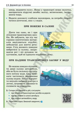 § 6. Дорожній рух та безпека 51
шнур, видавити скло». Якщо у транспорті немає молотка,
використати підручні засоби: валізу, вогнегасник, інстру-
менти тощо.
Надати допомогу слабким пасажирам, за потреби скорис-
татися аптечкою, яка є у водія.
ПРИ ПОЖЕЖІ В САЛОНІ
Діяти так само, як і при
зіткненні транспортних засо-
бів. Не забувати, що під час
горіння синтетичних матері-
алів виділяються отруйні,
небезпечні для життя речо-
вини. Слід якомога швидше
вибратися із салону, закри-
ваючи рот і ніс рукавом чи
хустиною, щоб не вдихати отруйного диму.
ПРИ ПАДІННІ ТРАНСПОРТНОГО ЗАСОБУ У ВОДУ
Не можна швидко відчиня-
ти двері салону автомобіля,
аби не було сильного зустріч-
ного потоку води. Слід поче-
кати часткового заповнення
салону водою. Після відкрит-
тя виходів набрати повітря в
легені, затримати дихання та
спливати на поверхню.
2. Склади послідовність дій у ситуаціях:
при зіткненні транспортних засобів на дорозі;
під час пожежі в салоні автобуса;
при падінні автомобіля у воду.
3. Переглянь відео. Виконай завдання у .
 