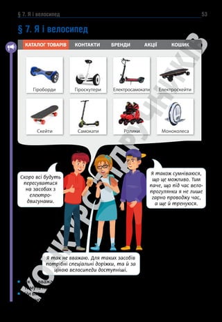 § 7. Я і велосипед 53
§ 7. Я і велосипед
Як ти вважаєш, якому транспорту індивідуального користування віддава-
тимуть перевагу в майбутньому?
Чи вмієш ти їздити на велосипеді? У чому ти вбачаєш користь від велопро-
гулянок на свіжому повітрі?
Гіроскутери
Гіроборди Електросамокати Електроскейти
КАТАЛОГ ТОВАРІВ КОНТАКТИ БРЕНДИ АКЦІЇ КОШИК
Самокати
Скейти Ролики Моноколеса
Скоро всі будуть
пересуватися
на засобах з
електро-
двигунами.
Я також сумніваюся,
що це можливо. Тим
паче, що під час вело-
прогулянки я не лише
гарно проводжу час,
а ще й тренуюся.
Я так не вважаю. Для таких засобів
потрібні спеціальні доріжки, та й за
ціною велосипеди доступніші.
 