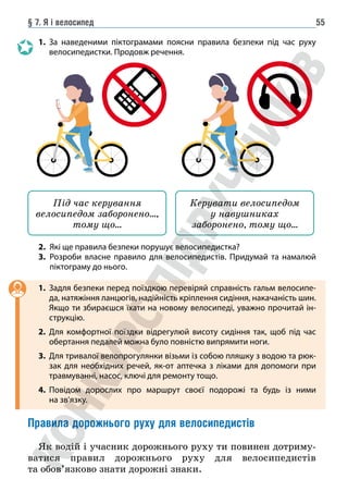§ 7. Я і велосипед 55
1. За наведеними піктограмами поясни правила безпеки під час руху
велосипедистки. Продовж речення.
Під час керування
велосипедом заборонено…,
тому що…
Керувати велосипедом
у навушниках
заборонено, тому що…
2. Які ще правила безпеки порушує велосипедистка?
3.	
Розроби власне правило для велосипедистів. Придумай та намалюй
піктограму до нього.
1. Задля безпеки перед поїздкою перевіряй справність гальм велосипе-
да, натяжіння ланцюгів, надійність кріплення сидіння, накачаність шин.
Якщо ти збираєшся їхати на новому велосипеді, уважно прочитай ін-
струкцію.
2. Для комфортної поїздки відрегулюй висоту сидіння так, щоб під час
обертання педалей можна було повністю випрямити ноги.
3. Для тривалої велопрогулянки візьми із собою пляшку з водою та рюк-
зак для необхідних речей, як-от аптечка з ліками для допомоги при
травмуванні, насос, ключі для ремонту тощо.
4. Повідом дорослих про маршрут своєї подорожі та будь із ними
на зв’язку.
Правила дорожнього руху для велосипедистів
Як водій і учасник дорожнього руху ти повинен дотриму-
ватися правил дорожнього руху для велосипедистів
та обов’язково знати дорожні знаки.
 