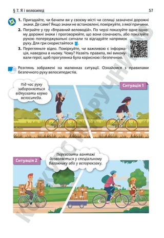 § 7. Я і велосипед 57
1. Пригадайте, чи бачили ви у своєму місті чи селищі зазначені дорожні
знаки. Де саме? Якщо знаки не встановлені, поміркуйте, з якої причини.
2. Пограйте у гру «Вправний веловодій». По черзі показуйте одне одно-
му дорожні знаки і проговорюйте, що вони означають, або показуйте
рукою попереджувальні сигнали та відгадуйте напрямок
руху. Для гри скористайтеся .
3. Перегляньте відео. Поміркуйте, чи важливою є інформа-
ція, наведена в ньому. Чому? Назвіть правила, які викону-
вали герої, щоб прогулянка була корисною і безпечною.
Розглянь зображені на малюнках ситуації. Ознайомся з правилами
безпечного руху велосипедистів.
Під час руху
забороняється
відпускати кермо
велосипеда.
Ситуація 1
Ситуація 2
Перевозити вантажі
дозволяється у спеціальному
багажнику або у велорюкзаку.
 