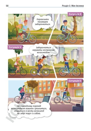Розділ 2. Моя безпека
58
Забороняється
керувати несправним
велосипедом.
Перевозити
пасажирів
забороняється.
На пішохідному переході
велосипедист повинен зупинитися,
спішитися й вести велосипед
по зебрі поруч із собою.
Ситуація 3
Ситуація 4
Ситуація 5
 