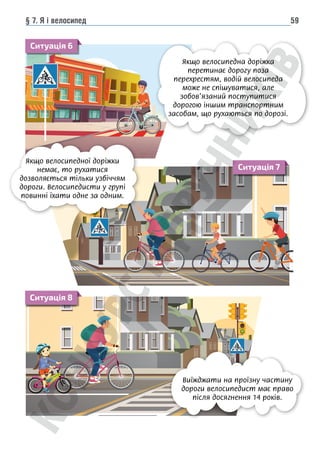 § 7. Я і велосипед 59
46
Якщо велосипедна доріжка
нає дорогу поза перехрест
велосипеда може не спішув
зобов’язаний поступитися
іншим транспортним засоба
хаються по дорозі
Чи можуть діти віком 7–14 років їздити на велосипедах по дорозі, по
по пішохідній доріжці?
Розділ 2
Якщо велосипедна доріжка перети-
нає дорогу поза перехрестям, водій
велосипеда може не спішуватися, але
зобов’язаний поступитися дорогою
іншим транспортним засобам, що ру-
хаються по дорозі.
жуть діти віком 7–14 років їздити на велосипедах по дорозі, по велодоріжках,
шохідній доріжці?
значають дорожні знаки та дорожня розмітка, що зображені на малюнках? Чому
инен знати велосипедист та пішохід? (Ситуація 6)
46
Якщо велосипедна доріжка п
нає дорогу поза перехрестям
велосипеда може не спішуват
зобов’язаний поступитися до
іншим транспортним засобам
хаються по дорозі.
Чи можуть діти віком 7–14 років їздити на велосипедах по дорозі, по в
по пішохідній доріжці?
Що означають дорожні знаки та дорожня розмітка, що зображені на малю
їх повинен знати велосипедист та пішохід? (Ситуація 6)
Якщо велосипедна доріжка
перетинає дорогу поза
перехрестям, водій велосипеда
може не спішуватися, але
зобов’язаний поступитися
дорогою іншим транспортним
засобам, що рухаються по дорозі.
Якщо велосипедної доріжки
немає, то рухатися
дозволяється тільки узбіччям
дороги. Велосипедисти у групі
повинні їхати одне за одним.
Виїжджати на проїзну частину
дороги велосипедист має право
після досягнення 14 років.
Ситуація 6
Ситуація 7
Ситуація 8
 