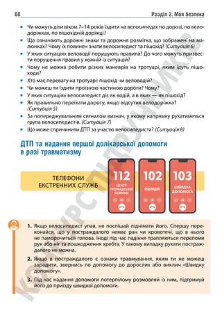 Розділ 2. Моя безпека
60
Чи можуть діти віком 7–14 років їздити на велосипедах по дорозі, по вело-
доріжках, по пішохідній доріжці?
Що означають дорожні знаки та дорожня розмітка, що зображені на ма-
люнках? Чому їх повинен знати велосипедист та пішохід? (Ситуація 6)
У яких ситуаціях веловодії порушують правила? До чого можуть призвес-
ти порушення правил у кожній із ситуацій?
Чому не можна робити різких маневрів на тротуарі, яким ідуть пішо-
ходи?
Хто має перевагу на тротуарі: пішохід чи веловодій?
Чи можеш ти їздити проїзною частиною дороги? Чому?
У яких ситуаціях велосипедист діє як водій, а в яких — як пішохід?
Як правильно переїхати дорогу, якщо відсутня велодоріжка?
(Ситуація 5)
За попереджувальним сигналом визнач, у якому напрямку рухатиметься
група велосипедистів. (Ситуація 7)
Що може спричинити ДТП за участю велосипедиста? (Ситуація 8)
ДТП та надання першої долікарської допомоги
в разі травматизму
ЦЕНТР
ГРОМАДСЬКОЇ
БЕЗПЕКИ
ПОЛІЦІЯ
ШВИДКА
ДОПОМОГА
ТЕЛЕФОНИ
ЕКСТРЕННИХ СЛУЖБ
1. Якщо велосипедист упав, не поспішай піднімати його. Спершу пере-
конайся, що у постраждалого немає ран чи кровотечі, що в нього
не паморочиться голова. Іноді під час падіння трапляються переломи
рук або ніг та пошкодження хребта. У такому випадку рухати постраж-
далого не можна.
2. Якщо в постраждалого є ознаки травмування, яким ти не можеш
зарадити, звернись по допомогу до дорослих або виклич «Швидку
допомогу».
3. Під час надання допомоги потерпілому розмовляй із ним, підтримуй
його до приїзду швидкої допомоги.
 