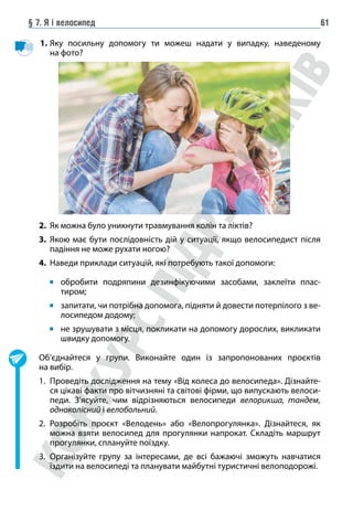 § 7. Я і велосипед 61
1. Яку посильну допомогу ти можеш надати у випадку, наведеному
на фото?
2. Як можна було уникнути травмування колін та ліктів?
3. Якою має бути послідовність дій у ситуації, якщо велосипедист після
падіння не може рухати ногою?
4. Наведи приклади ситуацій, які потребують такої допомоги:
обробити подряпини дезинфікуючими засобами, заклеїти плас-
тиром;
запитати, чи потрібна допомога, підняти й довести потерпілого з ве-
лосипедом додому;
не зрушувати з місця, покликати на допомогу дорослих, викликати
швидку допомогу.
Об’єднайтеся у групи. Виконайте один із запропонованих проєктів
на вибір.
1. Проведіть дослідження на тему «Від колеса до велосипеда». Дізнайте-
ся цікаві факти про вітчизняні та світові фірми, що випускають велоси-
педи. З’ясуйте, чим відрізняються велосипеди велорикша, тандем,
одноколісний і велобольний.
2. Розробіть проєкт «Велодень» або «Велопрогулянка». Дізнайтеся, як
можна взяти велосипед для прогулянки напрокат. Складіть маршрут
прогулянки, сплануйте поїздку.
3. Організуйте групу за інтересами, де всі бажаючі зможуть навчатися
їздити на велосипеді та планувати майбутні туристичні велоподорожі.
 
