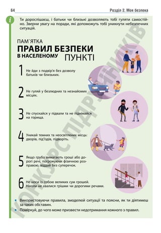 Розділ 2. Моя безпека
64
Ти дорослішаєш, і батьки чи близькі дозволяють тобі гуляти самостій-
но. Зверни увагу на поради, які допоможуть тобі уникнути небезпечних
ситуацій.
1 Не йди з подвір’я без дозволу
батьків чи близьких.
2Не гуляй у безлюдних та незнайомих
місцях.
6Не носи із собою великих сум грошей.
Ніколи не хвалися грішми чи дорогими речами.
3Не спускайся у підвали та не піднімайся
на горища.
5
Якщо грубо вимагають гроші або до-
рогі речі, погрожуючи фізичною роз-
правою, віддай без суперечок.
4Уникай темних та неосвітлених місць:
дворів, під’їздів, підворіть.
ПАМ`ЯТКА
ПРАВИЛ БЕЗПЕКИ
В НАСЕЛЕНОМУ
ПУНКТІ
Використовуючи правила, змоделюй ситуації та поясни, як ти діятимеш
за таких обставин.
Поміркуй, до чого може призвести недотримання кожного з правил.
i
 