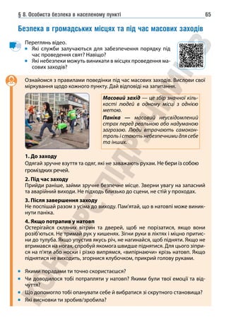 § 8. Особиста безпека в населеному пункті 65
Безпека в громадських місцях та під час масових заходів
Переглянь відео.
Які служби залучаються для забезпечення порядку під
час проведення свят? Навіщо?
Які небезпеки можуть виникати в місцях проведення ма-
сових заходів?
Ознайомся з правилами поведінки під час масових заходів. Вислови свої
міркування щодо кожного пункту. Дай відповіді на запитання.
1. До заходу
Одягай зручне взуття та одяг, які не заважають рухам. Не бери із собою
громіздких речей.
2. Під час заходу
Прийди раніше, займи зручне безпечне місце. Зверни увагу на запасний
та аварійний виходи. Не підходь близько до сцени, не стій у проходах.
3. Після завершення заходу
Не поспішай разом з усіма до виходу. Пам’ятай, що в натовпі може виник-
нути паніка.
4. Якщо потрапив у натовп
Остерігайся скляних вітрин та дверей, щоб не порізатися, якщо вони
розіб’ються. Не тримай рук у кишенях. Зігни руки в ліктях і міцно притис-
ни до тулуба. Якщо упустив якусь річ, не нагинайся, щоб підняти. Якщо не
втримався на ногах, спробуй якомога швидше піднятися. Для цього зіпри-
ся на п’яти або носки і різко випрямся, «випірнаючи» крізь натовп. Якщо
піднятися не виходить, згорнися клубочком, прикрий голову руками.
Якими порадами ти точно скористаєшся?
Чи доводилося тобі потрапляти у натовп? Якими були твої емоції та від-
чуття?
Що допомогло тобі опанувати себе й вибратися зі скрутного становища?
Які висновки ти зробив/зробила?
Масовий захід — це збір значної кіль-
кості людей в одному місці з однією
метою.
Паніка — масовий неусвідомлений
страх перед реальною або надуманою
загрозою. Люди втрачають самокон-
троль і стають небезпечними для себе
та інших.
 