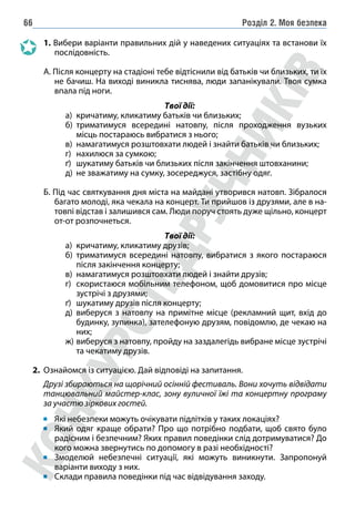 Розділ 2. Моя безпека
66
1. Вибери варіанти правильних дій у наведених ситуаціях та встанови їх
послідовність.
А. Після концерту на стадіоні тебе відтіснили від батьків чи близьких, ти їх
не бачиш. На виході виникла тиснява, люди запанікували. Твоя сумка
впала під ноги.
Твої дії:
а) кричатиму, кликатиму батьків чи близьких;
б) триматимуся всередині натовпу, після проходження вузьких
місць постараюсь вибратися з нього;
в) намагатимуся розштовхати людей і знайти батьків чи близьких;
г) нахилюся за сумкою;
ґ) шукатиму батьків чи близьких після закінчення штовханини;
д) не зважатиму на сумку, зосереджуся, застібну одяг.
Б. Під час святкування дня міста на майдані утворився натовп. Зібралося
багато молоді, яка чекала на концерт. Ти прийшов із друзями, але в на-
товпі відстав і залишився сам. Люди поруч стоять дуже щільно, концерт
от-­от розпочнеться.
Твої дії:
а) кричатиму, кликатиму друзів;
б) триматимуся всередині натовпу, вибратися з якого постараюся
після закінчення концерту;
в) намагатимуся розштовхати людей і знайти друзів;
г) скористаюся мобільним телефоном, щоб домовитися про місце
зустрічі з друзями;
ґ) шукатиму друзів після концерту;
д) виберуся з натовпу на примітне місце (рекламний щит, вхід до
будинку, зупинка), зателефоную друзям, повідомлю, де чекаю на
них;
ж) виберуся з натовпу, пройду на заздалегідь вибране місце зустрічі
та чекатиму друзів.
2. Ознайомся із ситуацією. Дай відповіді на запитання.
Друзі збираються на щорічний осінній фестиваль. Вони хочуть відвідати
танцювальний майстер-клас, зону вуличної їжі та концертну програму
за участю зіркових гостей.
Які небезпеки можуть очікувати підлітків у таких локаціях?
Який одяг краще обрати? Про що потрібно подбати, щоб свято було
радісним і безпечним? Яких правил поведінки слід дотримуватися? До
кого можна звернутись по допомогу в разі необхідності?
Змоделюй небезпечні ситуації, які можуть виникнути. Запропонуй
варіанти виходу з них.
Склади правила поведінки під час відвідування заходу.
 