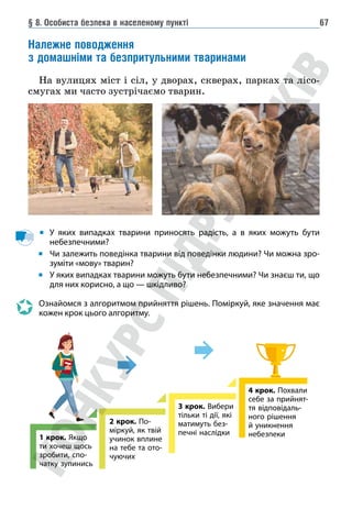 § 8. Особиста безпека в населеному пункті 67
Належне поводження
з домашніми та безпритульними тваринами
На вулицях міст і сіл, у дворах, скверах, парках та лісо-
смугах ми часто зустрічаємо тварин.
У яких випадках тварини приносять радість, а в яких можуть бути
небезпечними?
Чи залежить поведінка тварини від поведінки людини? Чи можна зро-
зуміти «мову» тварин?
У яких випадках тварини можуть бути небезпечними? Чи знаєш ти, що
для них корисно, а що — шкідливо?
Ознайомся з алгоритмом прийняття рішень. Поміркуй, яке значення має
кожен крок цього алгоритму.
1 крок. Якщо
ти хочеш щось
зробити, спо-
чатку зупинись
2 крок. По-
міркуй, як твій
учинок вплине
на тебе та ото-
чуючих
3 крок. Вибери
тільки ті дії, які
матимуть без-
печні наслідки
4 крок. Похвали
себе за прийнят-
тя відповідаль-
ного рішення
й уникнення
небезпеки
 