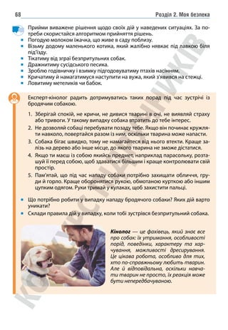 Розділ 2. Моя безпека
68
Прийми виважене рішення щодо своїх дій у наведених ситуаціях. За по-
треби скористайся алгоритмом прийняття рішень.
Погодую молоком їжачка, що живе в саду поблизу.
Візьму додому маленького котика, який жалібно нявкає під лавкою біля
під’їзду.
Тікатиму від зграї безпритульних собак.
Дражнитиму сусідського песика.
Зроблю годівничку і взимку підгодовуватиму птахів насінням.
Кричатиму й намагатимуся наступити на вужа, який з’явився на стежці.
Ловитиму метеликів чи бабок.
Експерт-кінолог радить дотримуватись таких порад під час зустрічі із
бродячим собакою.
1. Зберігай спокій, не кричи, не дивися тварині в очі, не виявляй страху
або тривоги. У такому випадку собака втратить до тебе інтерес.
2. Не дозволяй собаці перебувати позаду тебе. Якщо він починає кружля-
ти навколо, повертайся разом із ним, оскільки тварина може напасти.
3. Собака бігає швидко, тому не намагайтеся від нього втекти. Краще за-
лізь на дерево або інше місце, до якого тварина не зможе дістатися.
4. Якщо ти маєш із собою якийсь предмет, наприклад парасольку, розта-
шуй її перед собою, щоб здаватися більшим і краще контролювати свій
простір.
5. Пам’ятай, що під час нападу собаки потрібно захищати обличчя, гру-
ди й горло. Краще оборонятися рукою, обмотаною курткою або іншим
цупким одягом. Руки тримай у кулаках, щоб захистити пальці.
Що потрібно робити у випадку нападу бродячого собаки? Яких дій варто
уникати?
Склади правила дій у випадку, коли тобі зустрівся безпритульний собака.
Кінолог — це фахівець, який знає все
про собак: їх утримання, особливості
порід, поведінки, характеру та хар-
чування, можливості дресирування.
Це цікава робота, особливо для тих,
хто по-справжньому любить тварин.
Але й відповідальна, оскільки навча-
ти тварин не просто, їх реакція може
бути непередбачуваною.
 