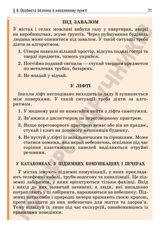 § 8. Особиста безпека в населеному пункті 71
ПІД ЗАВАЛОМ
У містах і селах можливі вибухи газу у квартирах, аварії
на виробництвах, зсуви ґрунтів. Через руйнування будівель
людина може опинитися під завалом. У такій ситуації треба
діяти за алгоритмом.
1. 
Створи навколо вільний простір, відсунь подалі гострі та
тверді предмети, чимось укрийся.
2. 
Постійно подавай сигнали — стукай твердим предметом
по металевих трубах, батареях.
3. 
Не впадай у відчай.
У ЛІФТІ
Інколи ліфт несподівано виходить із ладу й зупиняється
між поверхами. У такій ситуації треба діяти за алго-
ритмом.
1. У жодному разі не намагайся вийти з ліфта самотужки.
2. 
Зв’яжися з диспетчером по переговорному пристрою.
3. 
Якщо переговорного пристрою немає або він не працює,
стукай і клич на допомогу мешканців будинку.
4. 
Не пустуй у ліфті із запальничками та сірниками. Може
статися пожежа, яка вкрай небезпечна, оскільки під час
горіння пластмасових панелей виділяються отруйні
речовини.
У КАТАКОМБАХ, У ПІДЗЕМНИХ КОМУНІКАЦІЯХ І ПЕЧЕРАХ
У містах існують підземні комунікації, у яких проклада-
ють телефонні кабелі, труби водогону та каналізації. Це під-
земні лабіринти, у яких орієнтуються тільки фахівці. Вхід
і вихід до них зазвичай зачинені, а люди, які випадково
потрапляють у ці лабіринти, наражаються на небезпеку. Під-
земні катакомби і природні печери вражають своєю красою,
проте заходити до них небезпечно для життя та здоров’я.
Тому відвідуй їх лише під час екскурсій, ознайомившись із
правилами поведінки.
 