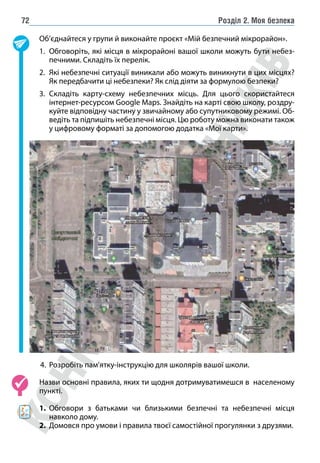 Розділ 2. Моя безпека
72
Об’єднайтеся у групи й виконайте проєкт «Мій безпечний мікрорайон».
1. Обговоріть, які місця в мікрорайоні вашої школи можуть бути небез-
печними. Складіть їх перелік.
2. Які небезпечні ситуації виникали або можуть виникнути в цих місцях?
Як передбачити ці небезпеки? Як слід діяти за формулою безпеки?
3. Складіть карту-схему небезпечних місць. Для цього скористайтеся
інтернет-ресурсом Google Maps. Знайдіть на карті свою школу, роздру-
куйте відповідну частину у звичайному або супутниковому режимі. Об-
ведіть та підпишіть небезпечні місця. Цю роботу можна виконати також
у цифровому форматі за допомогою додатка «Мої карти».
4. Розробіть пам’ятку-інструкцію для школярів вашої школи.
Назви основні правила, яких ти щодня дотримуватимешся в населеному
пункті.
1. Обговори з батьками чи близькими безпечні та небезпечні місця
навколо дому.
2. Домовся про умови і правила твоєї самостійної прогулянки з друзями.
 