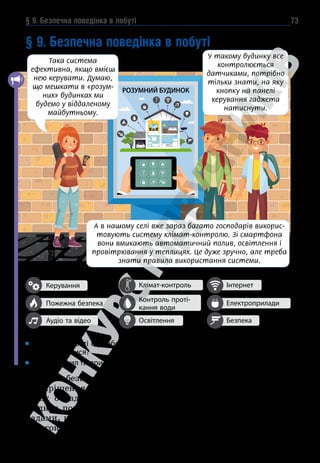 § 9. Безпечна поведінка в побуті 73
РОЗУМНИЙ БУДИНОК
§ 9. Безпечна поведінка в побуті
А які зручності є у тебе вдома? Якими побутовими приладами ти вмієш
користуватися?
Яких правил ти при цьому дотримуєшся?
Щоб забезпечити комфорт для мешканців та зменшити час
на вирішення побудових турбот, сучасні будинки в містах та
селах обладнують різноманітними комунікаціями. Кожна
людина повинна дотримуватися правил користування при-
ладами, що під’єднані до систем електро- і газопосточання,
водогону, тепломереж, а також ліфтами і сміттєпроводами.
Керування
Пожежна безпека
Аудіо та відео
Клімат-контроль
Освітлення
Контроль проті-
кання води
Інтернет
Електроприлади
Безпека
У такому будинку все
контролюється
датчиками, потрібно
тільки знати, на яку
кнопку на панелі
керування гаджета
натиснути.
Така система
ефективна, якщо вмієш
нею керувати. Думаю,
що мешкати в «розум­
них» будинках ми
будемо у віддаленому
майбутньому.
А в нашому селі вже зараз багато господарів викорис-
товують систему клімат-контролю. Зі смартфона
вони вмикають автоматичний полив, освітлення і
провітрювання у теплицях. Це дуже зручно, але треба
знати правила використання системи.
 