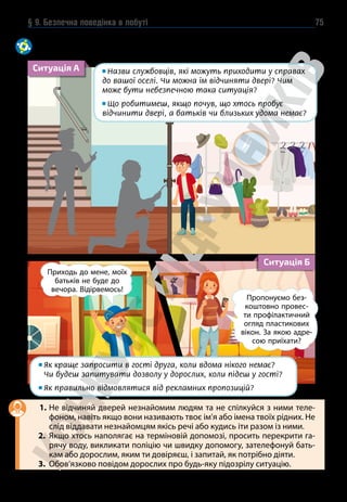 § 9. Безпечна поведінка в побуті 75
За наведеними ситуаціями пригадайте правила безпечної поведінки.
Порівняйте свої відповіді з порадами рубрики «Експертна думка».
Ситуація А Назви службовців, які можуть приходити у справах
до вашої оселі. Чи можна їм відчиняти двері? Чим
може бути небезпечною така ситуація?
Що робитимеш, якщо почув, що хтось пробує
відчинити двері, а батьків чи близьких удома немає?
Ситуація Б

Як краще запросити в гості друга, коли вдома нікого немає?
Чи будеш запитувати дозволу у дорослих, коли підеш у гості?
Як правильно відмовлятися від рекламних пропозицій?
1. Не відчиняй дверей незнайомим людям та не спілкуйся з ними теле-
фоном, навіть якщо вони називають твоє ім’я або імена твоїх рідних. Не
слід віддавати незнайомцям якісь речі або кудись іти разом із ними.
2. Якщо хтось наполягає на терміновій допомозі, просить перекрити га-
рячу воду, викликати поліцію чи швидку допомогу, зателефонуй бать-
кам або дорослим, яким ти довіряєш, і запитай, як потрібно діяти.
3. Обов’язково повідом дорослих про будь-яку підозрілу ситуацію.
Приходь до мене, моїх
батьків не буде до
вечора. Відірвемось!
Пропонуємо без-
коштовно провес-
ти профілактичний
огляд пластикових
вікон. За якою адре-
сою приїхати?
 