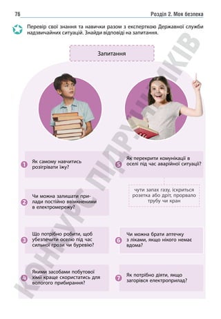 Розділ 2. Моя безпека
76
Перевір свої знання та навички разом з експерткою Державної служби
надзвичайних ситуацій. Знайди відповіді на запитання.
Як потрібно діяти, якщо
загорівся електроприлад?
7
Як самому навчитись
розігрівати їжу?
1
чути запах газу, іскриться
розетка або дріт, прорвало
трубу чи кран
Як перекрити комунікації в
оселі під час аварійної ситуації?
5
Що потрібно робити, щоб
убезпечити оселю під час
сильної грози чи буревію?
3
Якими засобами побуто­
вої
хімії краще скористатись для
вологого прибирання?
4
Чи можна залишати при-
лади постійно ввімкненими
в електромережу?
2
Чи можна брати аптеч­
ку
з ліками, якщо нікого немає
вдома?
6
Запитання
 